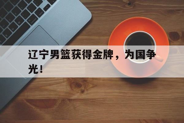 188体育首页-辽宁男篮获得金牌，为国争光！