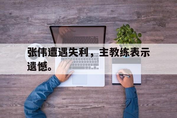 188体育平台-张伟遭遇失利，主教练表示遗憾。