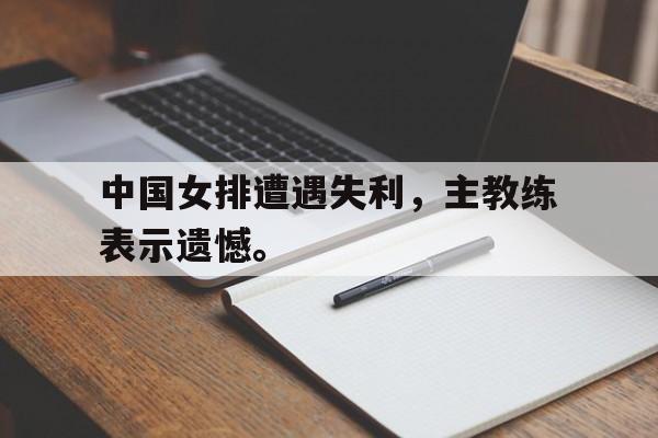 188体育-中国女排遭遇失利，主教练表示遗憾。
