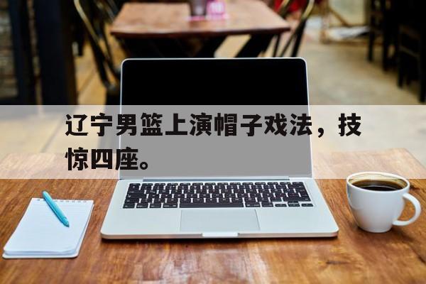 188体育登录入口-辽宁男篮上演帽子戏法，技惊四座。