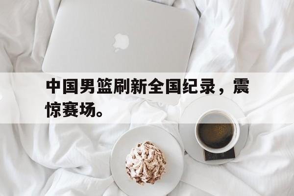 188体育-中国男篮刷新全国纪录，震惊赛场。