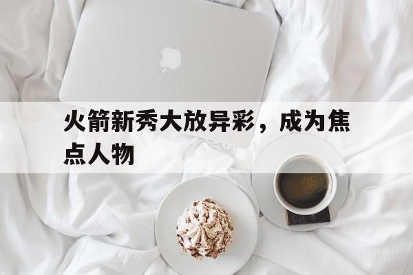 188体育首页-火箭新秀大放异彩，成为焦点人物