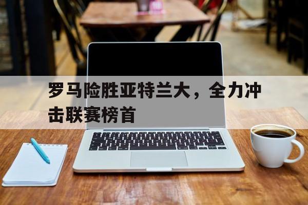 188体育-罗马险胜亚特兰大，全力冲击联赛榜首