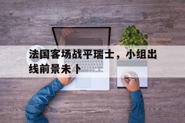 188体育-法国客场战平瑞士，小组出线前景未卜