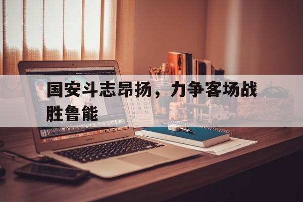 188体育平台-国安斗志昂扬，力争客场战胜鲁能