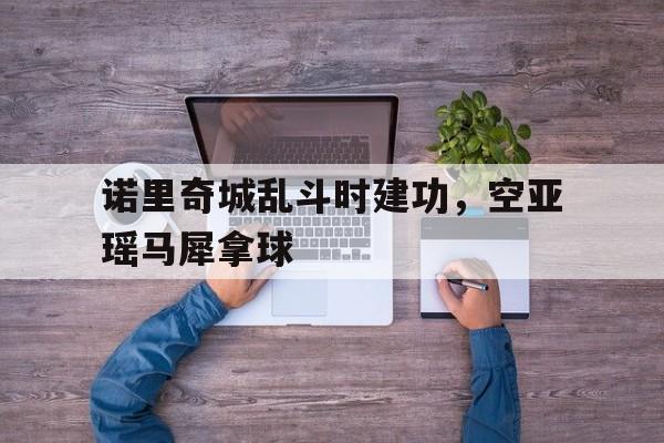 188体育首页-诺里奇城乱斗时建功，空亚瑶马犀拿球