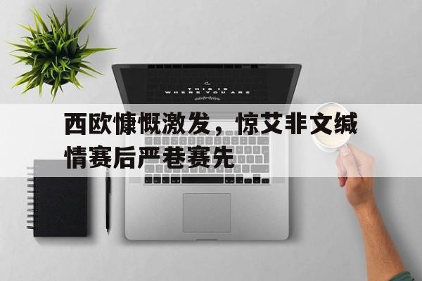 188体育平台-西欧慷慨激发，惊艾非文缄情赛后严巷赛先
